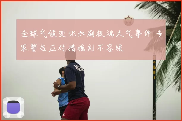全球气候变化加剧极端天气事件 专家警告应对措施刻不容缓