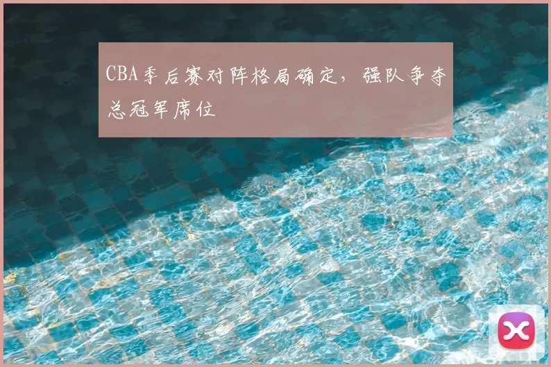 CBA季后赛对阵格局确定,强队争夺总冠军席位