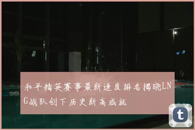和平精英赛事最新速度排名揭晓LNG战队创下历史新高成就