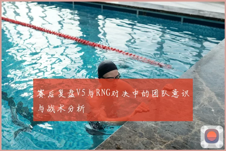 赛后复盘V5与RNG对决中的团队意识与战术分析