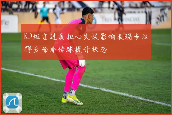 KD坦言过度担心失误影响表现专注得分而非传球提升状态