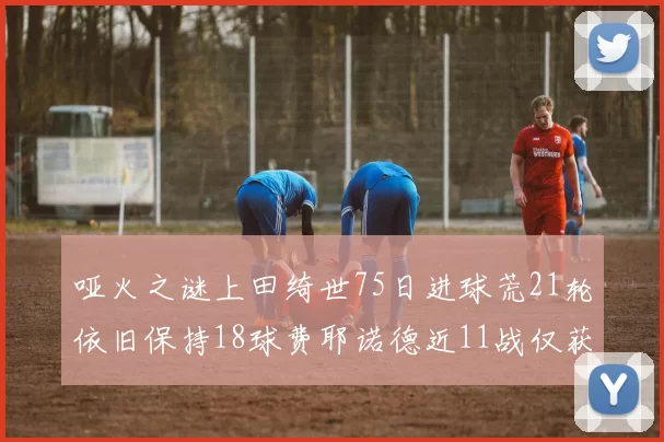 哑火之谜上田绮世75日进球荒21轮依旧保持18球费耶诺德近11战仅获3胜