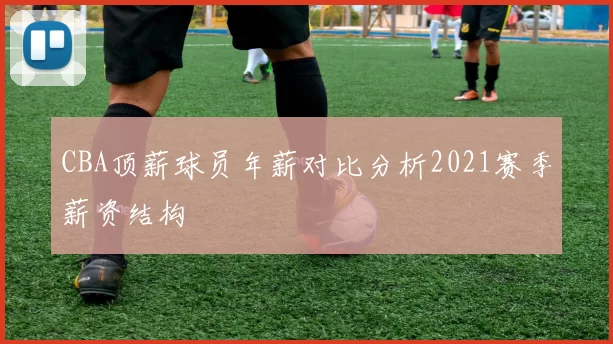 CBA顶薪球员年薪对比分析2021赛季薪资结构