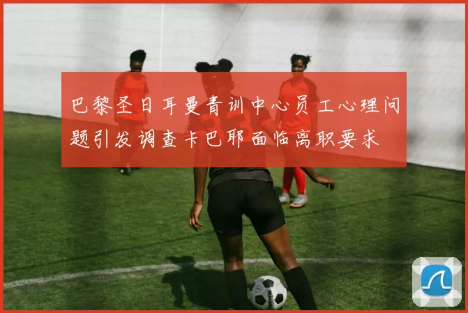 巴黎圣日耳曼青训中心员工心理问题引发调查卡巴耶面临离职要求