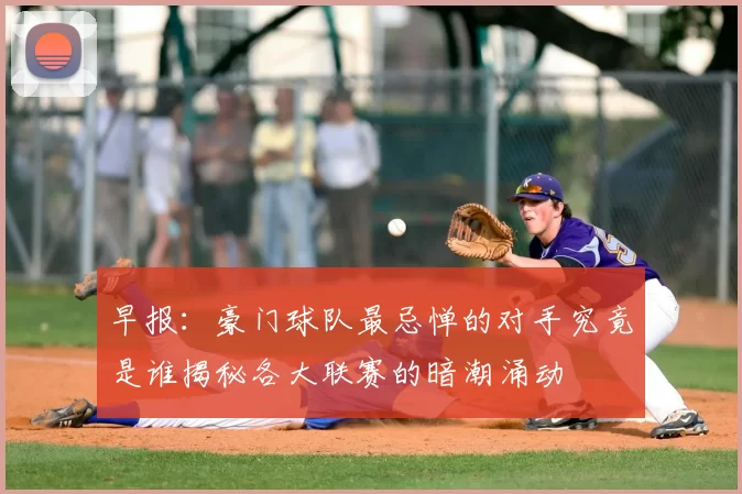 早报：豪门球队最忌惮的对手究竟是谁揭秘各大联赛的暗潮涌动