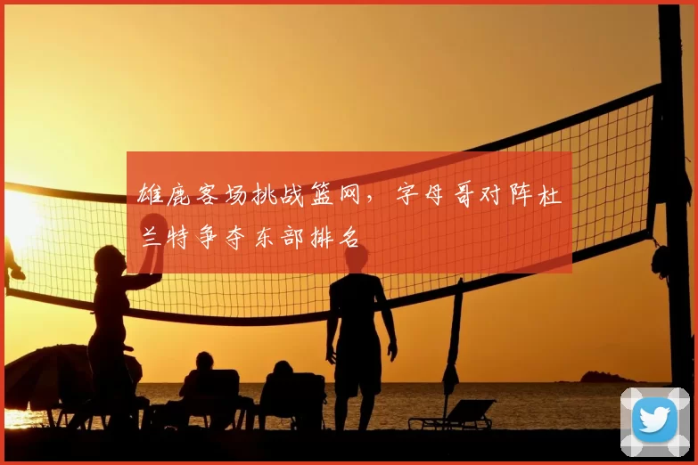 雄鹿客场挑战篮网，字母哥对阵杜兰特争夺东部排名