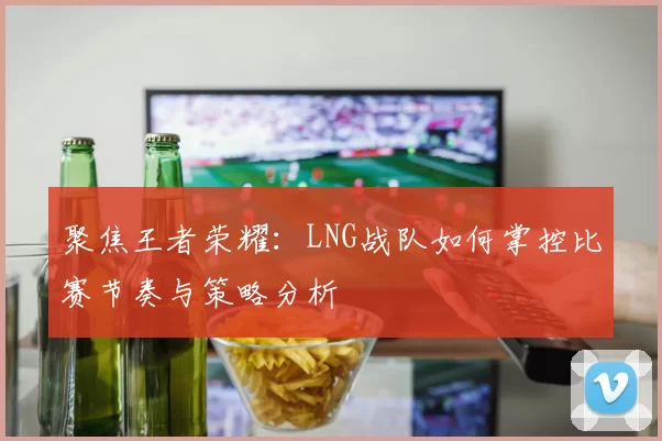聚焦王者荣耀：LNG战队如何掌控比赛节奏与策略分析