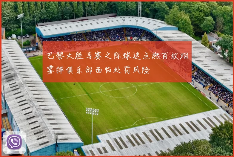 巴黎大胜马赛之际球迷点燃百枚烟雾弹俱乐部面临处罚风险