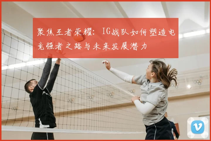 聚焦王者荣耀：IG战队如何塑造电竞强者之路与未来发展潜力
