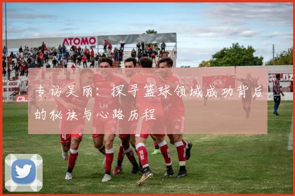 专访吴丽：探寻篮球领域成功背后的秘诀与心路历程
