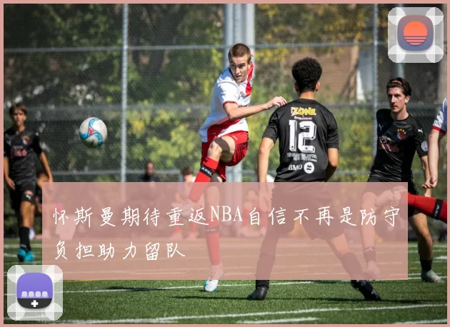 怀斯曼期待重返NBA自信不再是防守负担助力留队