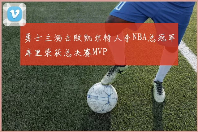 勇士主场击败凯尔特人夺NBA总冠军库里荣获总决赛MVP