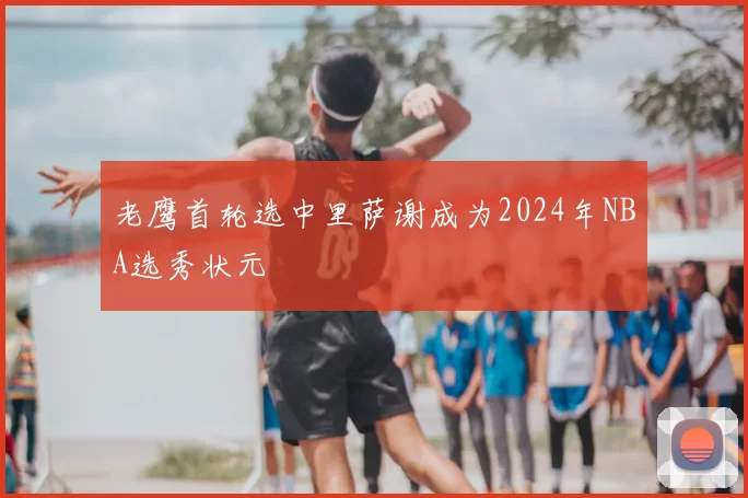 老鹰首轮选中里萨谢成为2024年NBA选秀状元