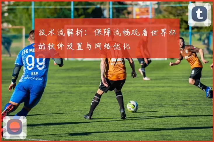 技术流解析:保障流畅观看世界杯的软件设置与网络优化