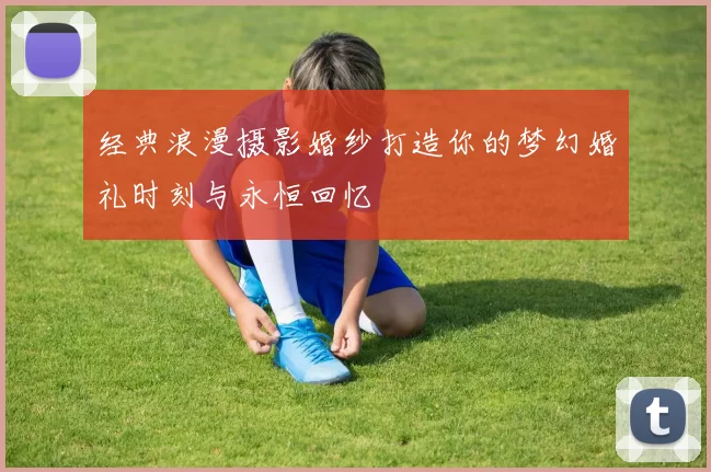 经典浪漫摄影婚纱打造你的梦幻婚礼时刻与永恒回忆