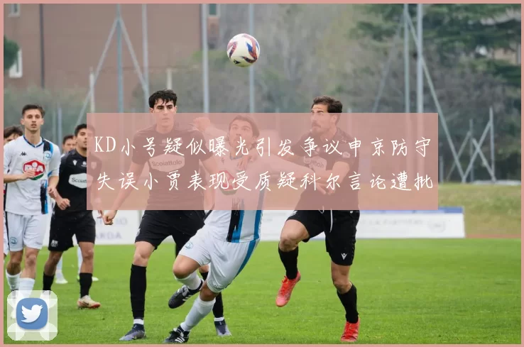 KD小号疑似曝光引发争议申京防守失误小贾表现受质疑科尔言论遭批评