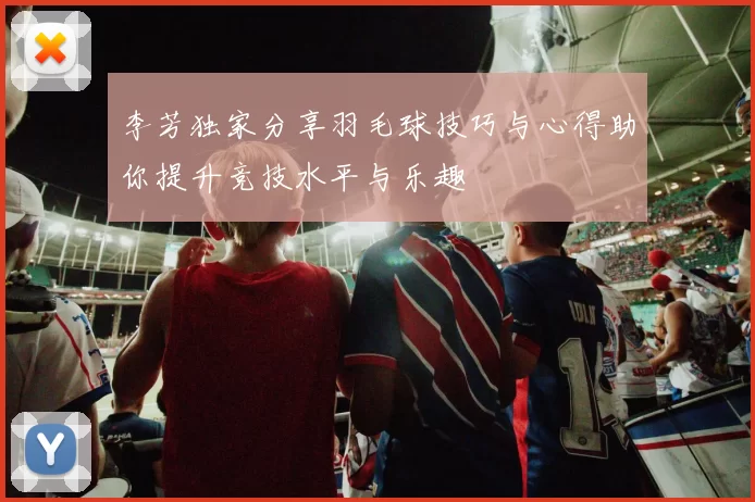 李芳独家分享羽毛球技巧与心得助你提升竞技水平与乐趣