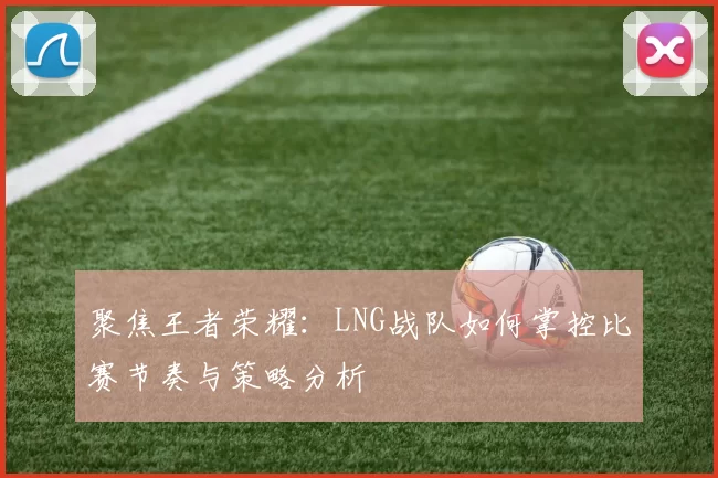 聚焦王者荣耀：LNG战队如何掌控比赛节奏与策略分析