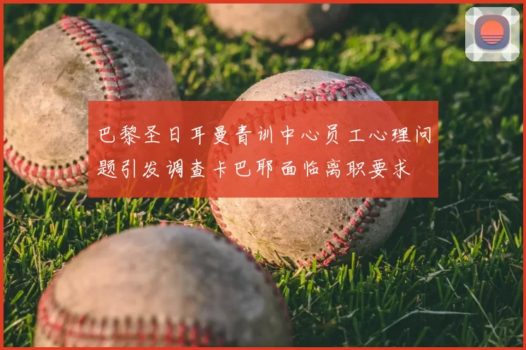 巴黎圣日耳曼青训中心员工心理问题引发调查卡巴耶面临离职要求