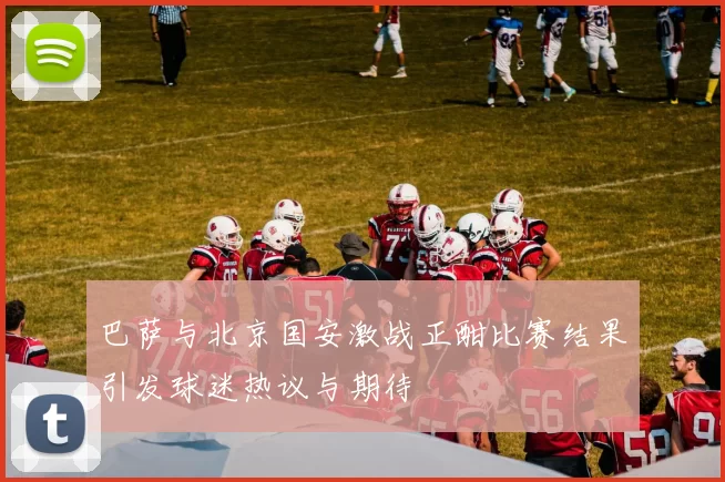 巴萨与北京国安激战正酣比赛结果引发球迷热议与期待