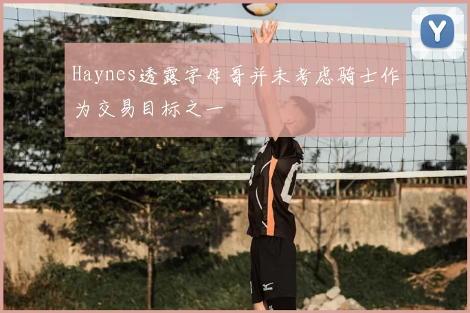 Haynes透露字母哥并未考虑骑士作为交易目标之一