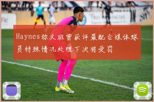 Haynes称文班曾获评最配合媒体球员特殊情况处理下次将受罚