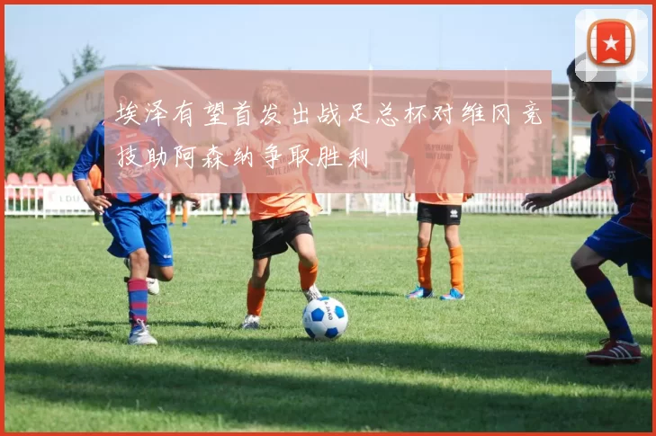 埃泽有望首发出战足总杯对维冈竞技助阿森纳争取胜利