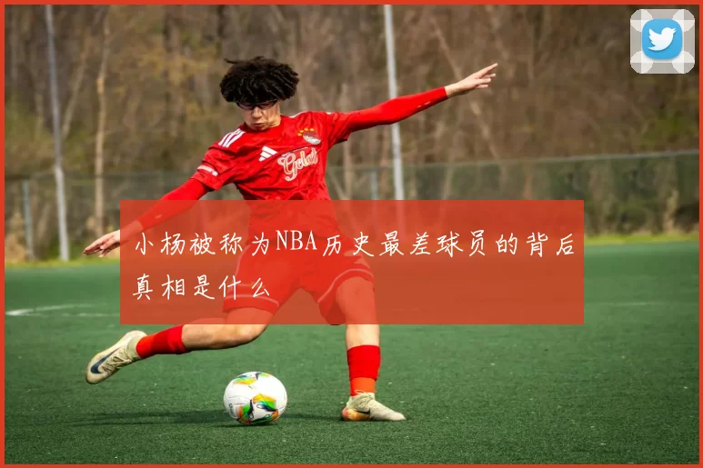 小杨被称为NBA历史最差球员的背后真相是什么