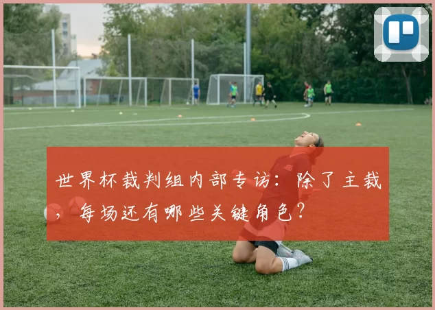 世界杯裁判组内部专访:除了主裁,每场还有哪些关键角色?