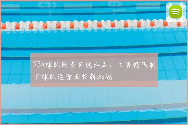 NBA球队财务困境加剧,工资帽限制下球队运营面临新挑战