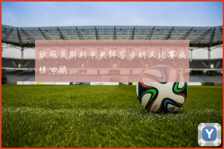 欧冠莫斯科中央阵容分析及比赛成绩回顾