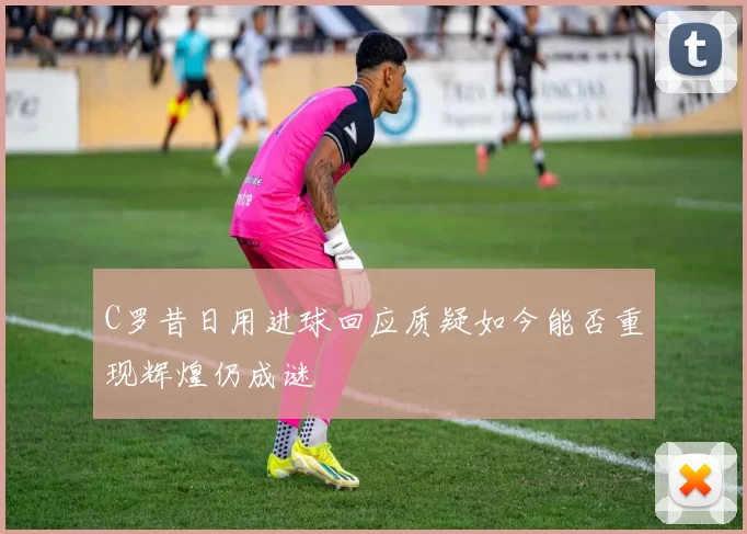 C罗昔日用进球回应质疑如今能否重现辉煌仍成谜