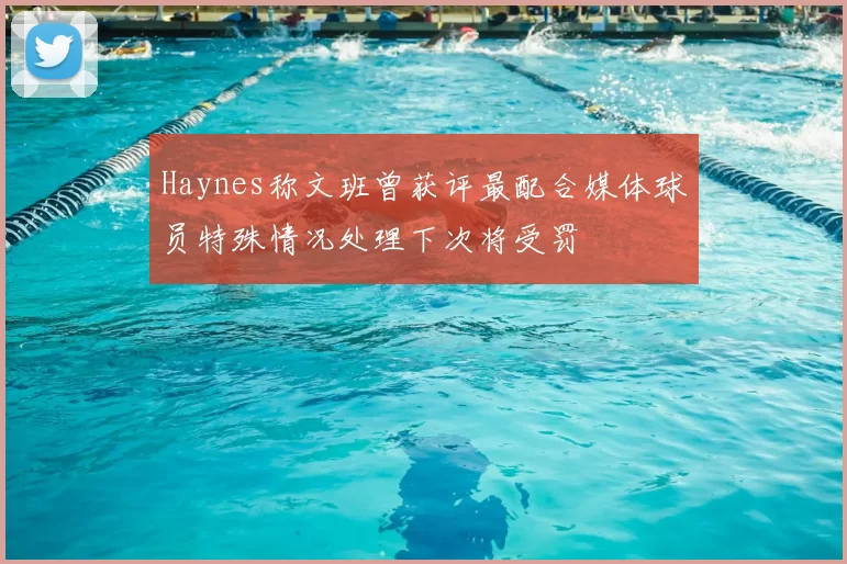 Haynes称文班曾获评最配合媒体球员特殊情况处理下次将受罚