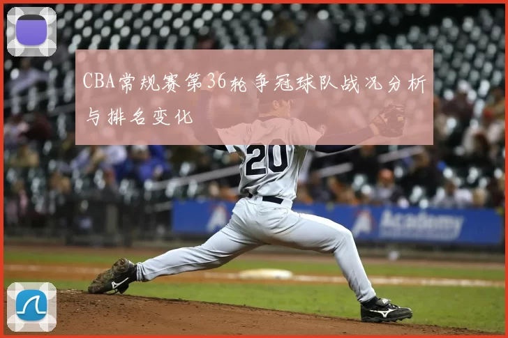 CBA常规赛第36轮争冠球队战况分析与排名变化
