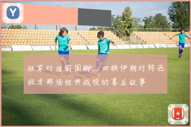 独家对话前国脚:回顾伊朗对阵西班牙那场经典战役的幕后故事