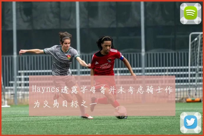 Haynes透露字母哥并未考虑骑士作为交易目标之一