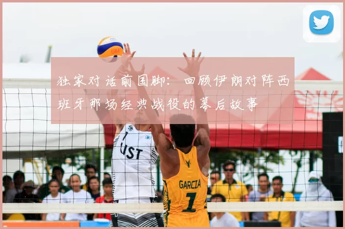 独家对话前国脚:回顾伊朗对阵西班牙那场经典战役的幕后故事