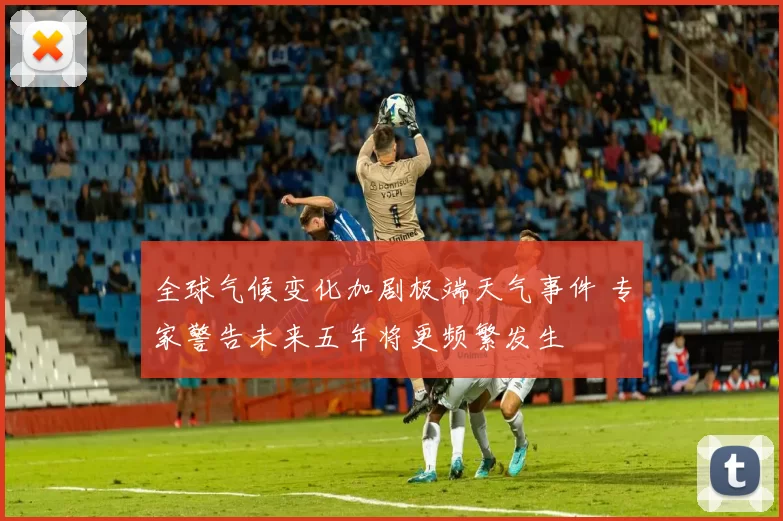 全球气候变化加剧极端天气事件 专家警告未来五年将更频繁发生