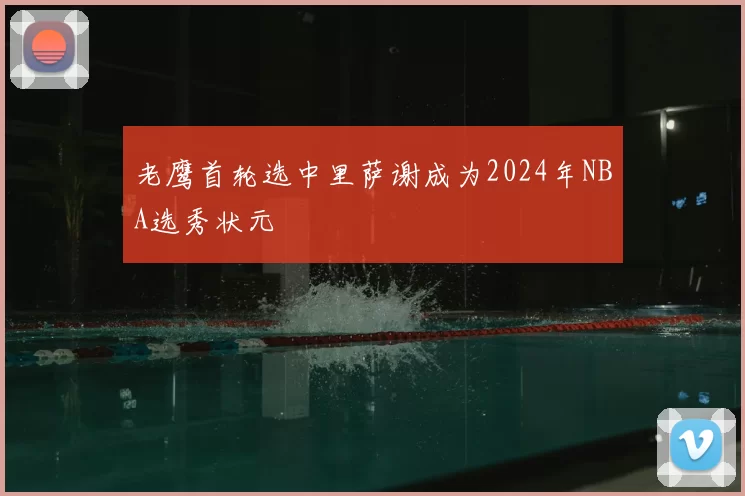 老鹰首轮选中里萨谢成为2024年NBA选秀状元