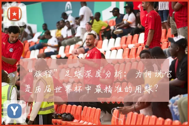“旅程”足球深度分析:为何说它是历届世界杯中最精准的用球?