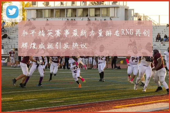 和平精英赛事最新力量排名RNG再创辉煌成就引发热议
