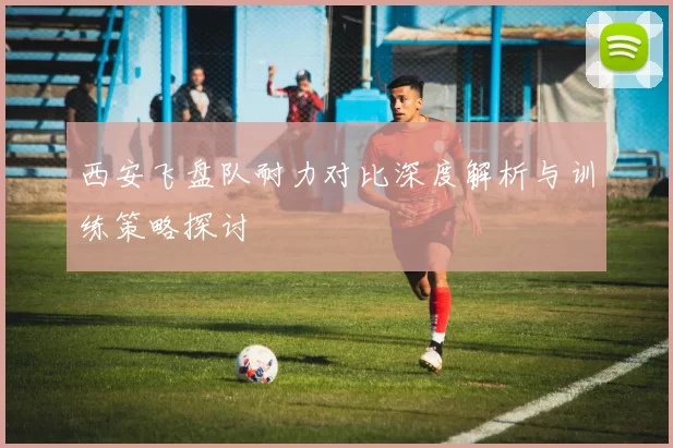 西安飞盘队耐力对比深度解析与训练策略探讨