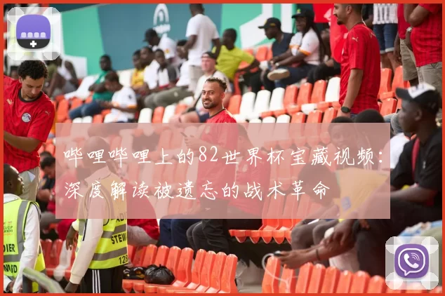 哔哩哔哩上的82世界杯宝藏视频：深度解读被遗忘的战术革命