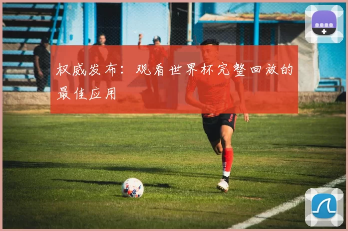 权威发布:观看世界杯完整回放的最佳应用