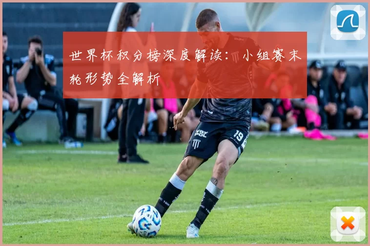 世界杯积分榜深度解读：小组赛末轮形势全解析