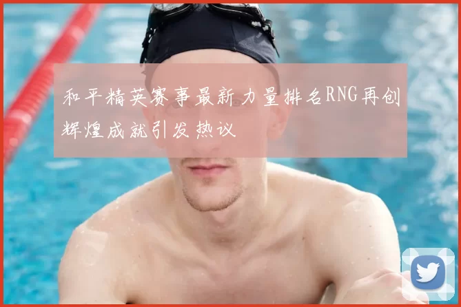和平精英赛事最新力量排名RNG再创辉煌成就引发热议