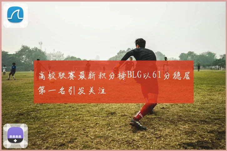 高校联赛最新积分榜BLG以61分稳居第一名引发关注