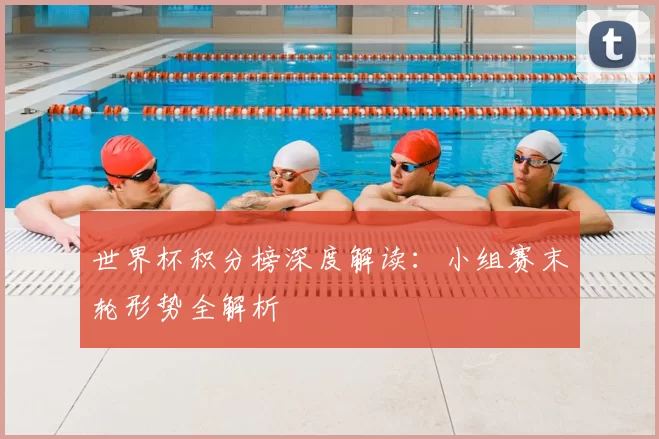 世界杯积分榜深度解读:小组赛末轮形势全解析