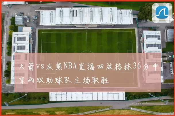 火箭vs灰熊NBA直播回放格林36分申京两双助球队主场取胜